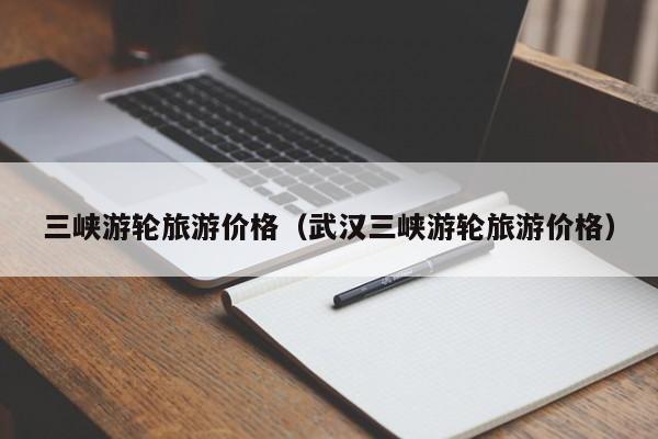 三峽游輪旅游價格(武漢三峽游輪旅游價格)