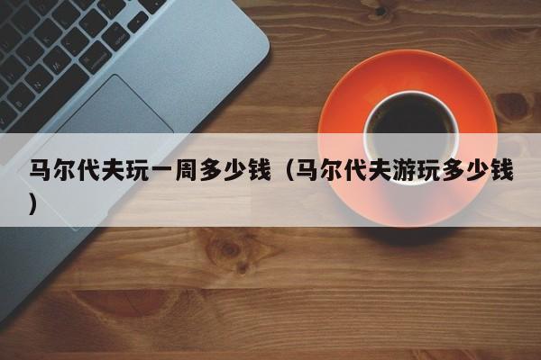 馬爾代夫玩一周多少錢(馬爾代夫游玩多少錢)