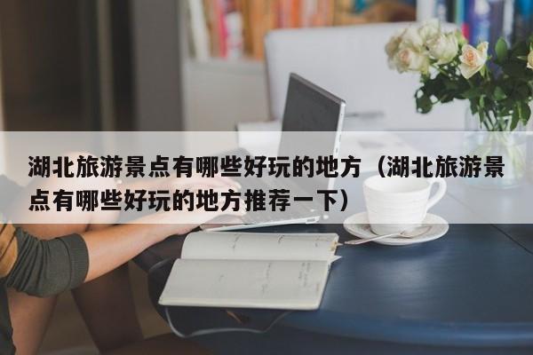湖北旅游景點有哪些好玩的地方(湖北旅游景點有哪些好玩的地方推薦一下)