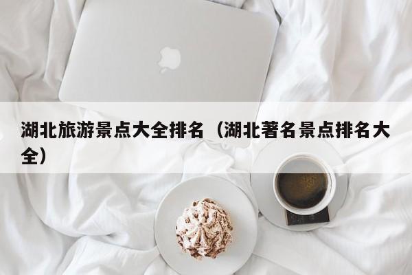 湖北旅游景點大全排名(湖北著名景點排名大全)