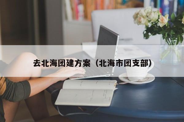 去北海團建方案(北海市團支部)
