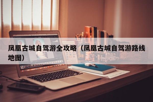 鳳凰古城自駕游全攻略(鳳凰古城自駕游路線地圖)