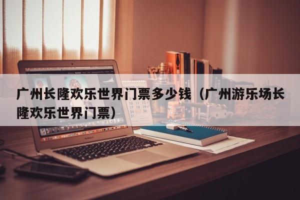 廣州長隆歡樂世界門票多少錢(廣州游樂場長隆歡樂世界門票)