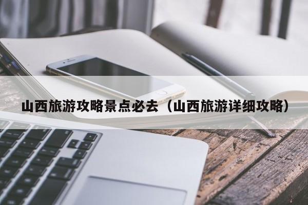 山西旅游攻略景點必去(山西旅游詳細攻略)