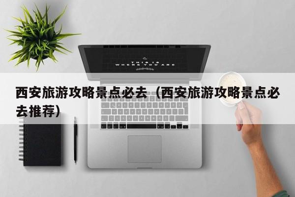 西安旅游攻略景點必去(西安旅游攻略景點必去推薦)