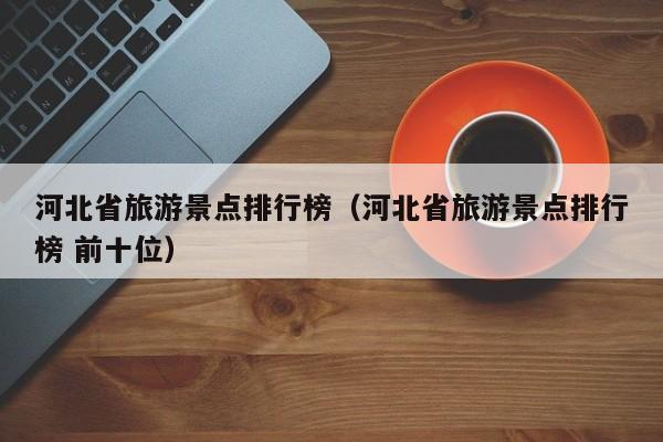 河北省旅游景點(diǎn)排行榜(河北省旅游景點(diǎn)排行榜 前十位)