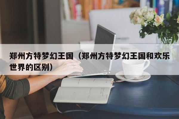 鄭州方特夢幻王國(鄭州方特夢幻王國和歡樂世界的區別)