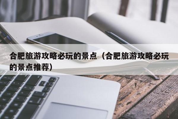 合肥旅游攻略必玩的景點(合肥旅游攻略必玩的景點推薦)