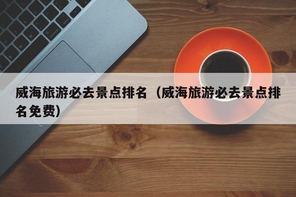 威海旅游必去景點(diǎn)排名(威海旅游必去景點(diǎn)排名免費(fèi))