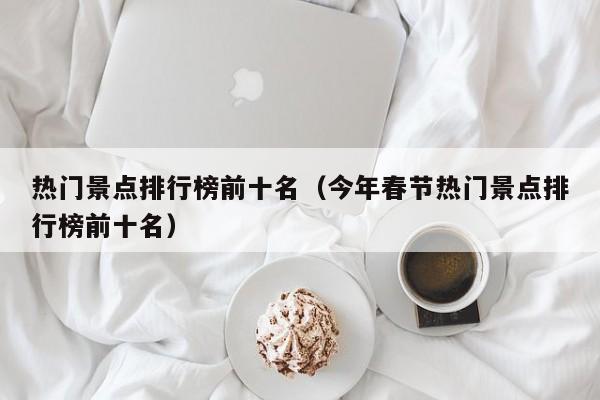 熱門(mén)景點(diǎn)排行榜前十名(今年春節(jié)熱門(mén)景點(diǎn)排行榜前十名)