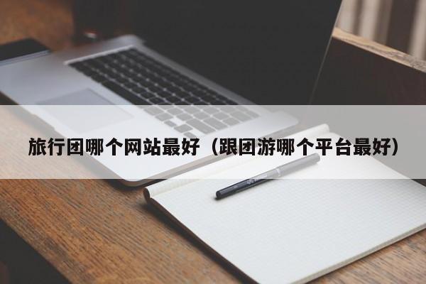 旅行團哪個網站最好(跟團游哪個平臺最好)