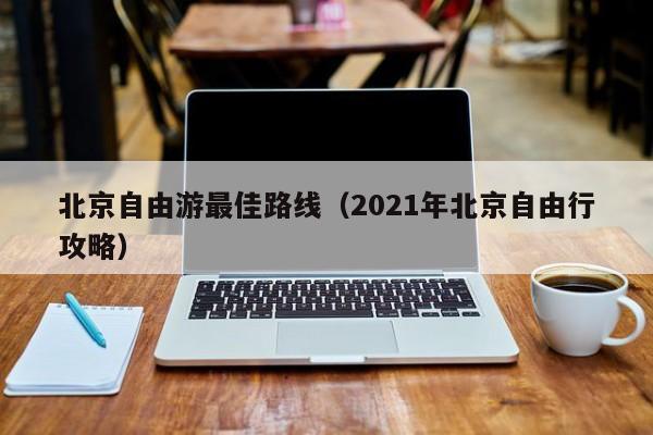 北京自由游最佳路線(2021年北京自由行攻略)