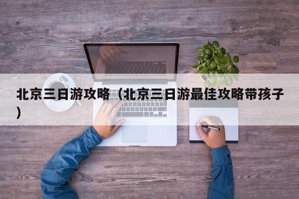 北京三日游攻略(北京三日游最佳攻略帶孩子)
