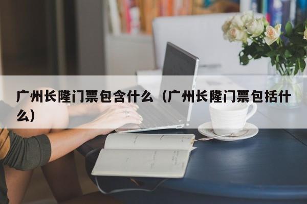 廣州長隆門票包含什么(廣州長隆門票包括什么)