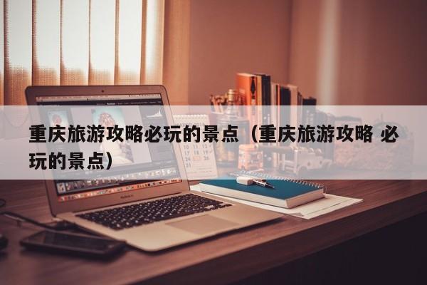 重慶旅游攻略必玩的景點(重慶旅游攻略 必玩的景點)