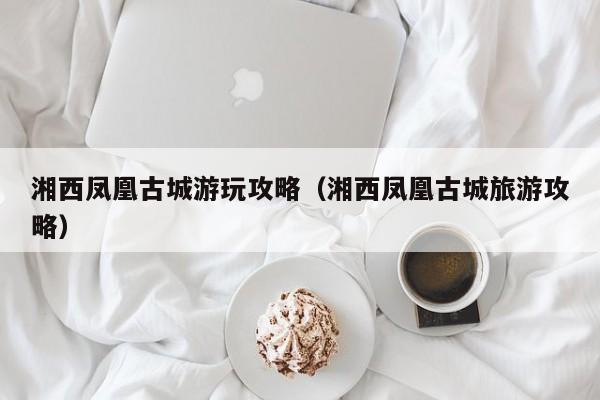 湘西鳳凰古城游玩攻略(湘西鳳凰古城旅游攻略)