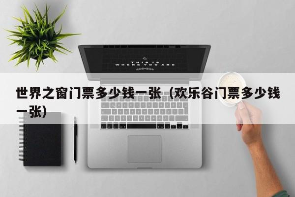 世界之窗門票多少錢一張(歡樂谷門票多少錢一張)