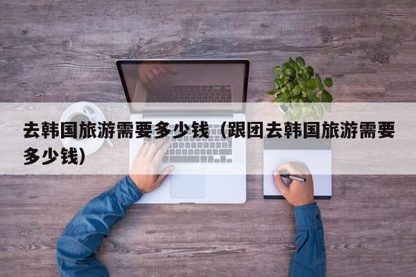 去韓國旅游需要多少錢(跟團去韓國旅游需要多少錢)