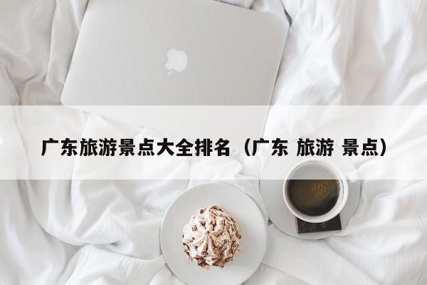 廣東旅游景點大全排名(廣東 旅游 景點)