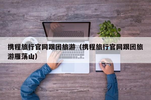 攜程旅行官網跟團旅游(攜程旅行官網跟團旅游雁蕩山)