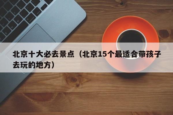 北京十大必去景點(diǎn)(北京15個最適合帶孩子去玩的地方)
