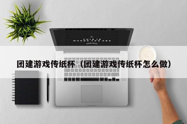 團建游戲傳紙杯(團建游戲傳紙杯怎么做)