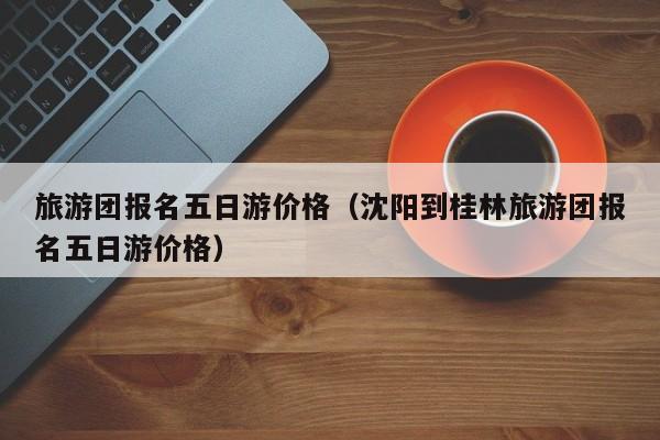 旅游團(tuán)報名五日游價格(沈陽到桂林旅游團(tuán)報名五日游價格)