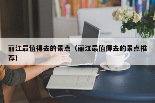麗江最值得去的景點(麗江最值得去的景點推薦)