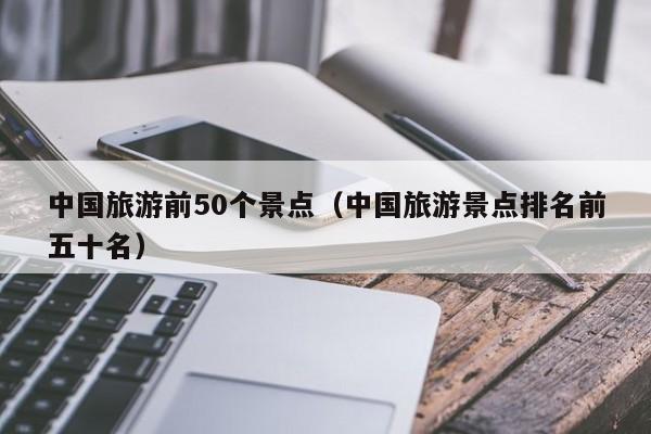 中國旅游前50個景點(中國旅游景點排名前五十名)