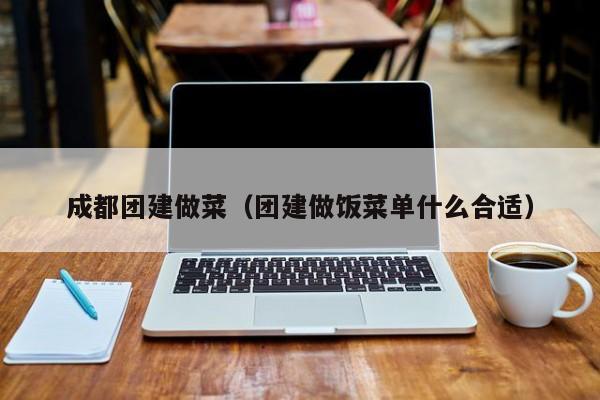成都團(tuán)建做菜(團(tuán)建做飯菜單什么合適)