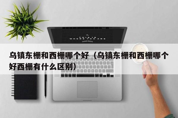 烏鎮東柵和西柵哪個好(烏鎮東柵和西柵哪個好西柵有什么區別)