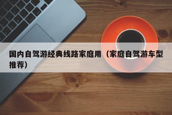 國內自駕游經典線路家庭用(家庭自駕游車型推薦)