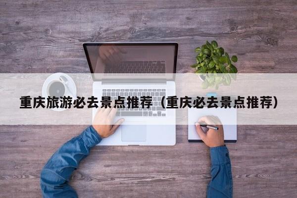 重慶旅游必去景點推薦(重慶必去景點推薦)
