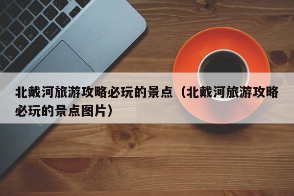 北戴河旅游攻略必玩的景點(北戴河旅游攻略必玩的景點圖片)